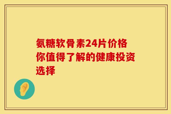 氨糖软骨素24片价格你值得了解的健康投资选择