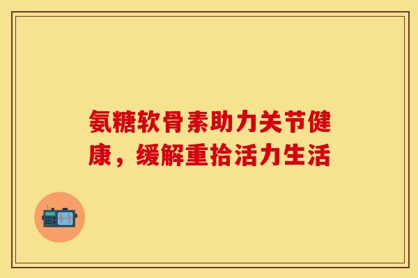 氨糖软骨素助力关节健康，缓解重拾活力生活