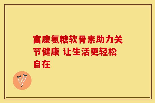 富康氨糖软骨素助力关节健康 让生活更轻松自在