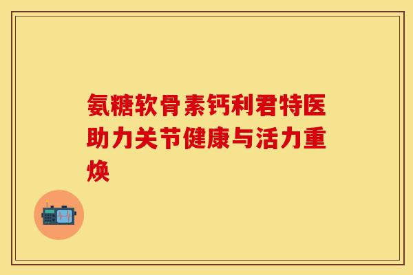 氨糖软骨素钙利君特医助力关节健康与活力重焕