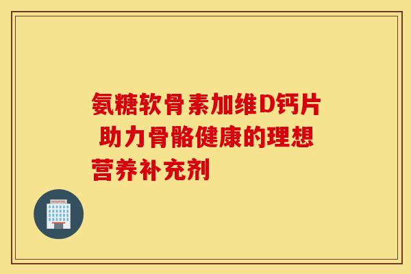 氨糖软骨素加维D钙片 助力骨骼健康的理想营养补充剂