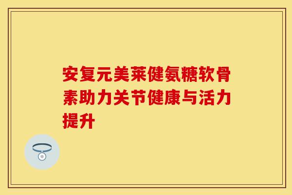 安复元美莱健氨糖软骨素助力关节健康与活力提升
