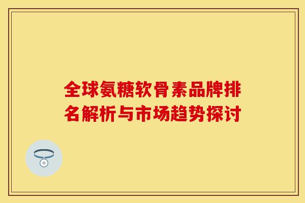 全球氨糖软骨素品牌排名解析与市场趋势探讨