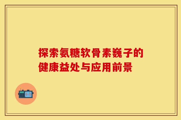探索氨糖软骨素巍子的健康益处与应用前景 探索氨糖软骨素巍子的健康益处与应用前景