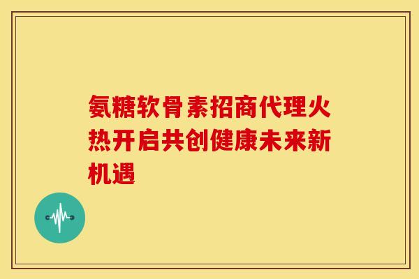 氨糖软骨素招商代理火热开启共创健康未来新机遇
