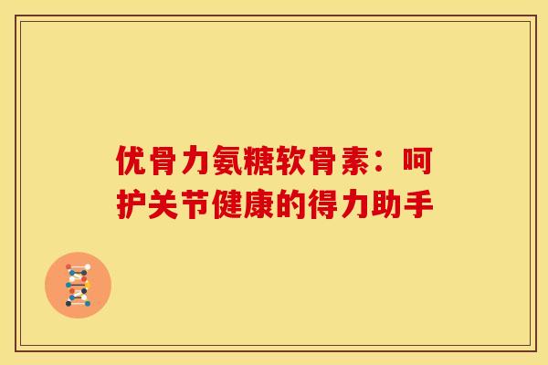 优骨力氨糖软骨素：呵护关节健康的得力助手