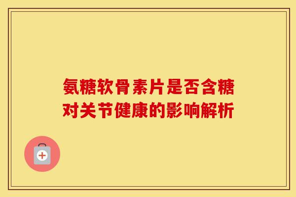 氨糖软骨素片是否含糖对关节健康的影响解析