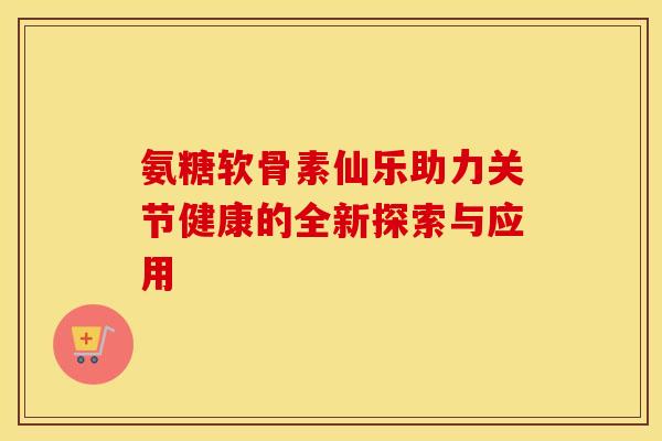 氨糖软骨素仙乐助力关节健康的全新探索与应用
