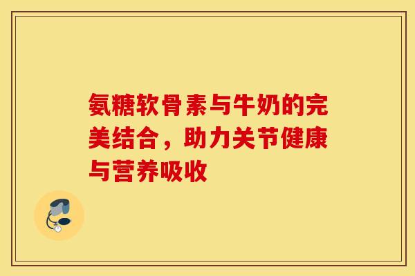 氨糖软骨素与牛奶的完美结合，助力关节健康与营养吸收