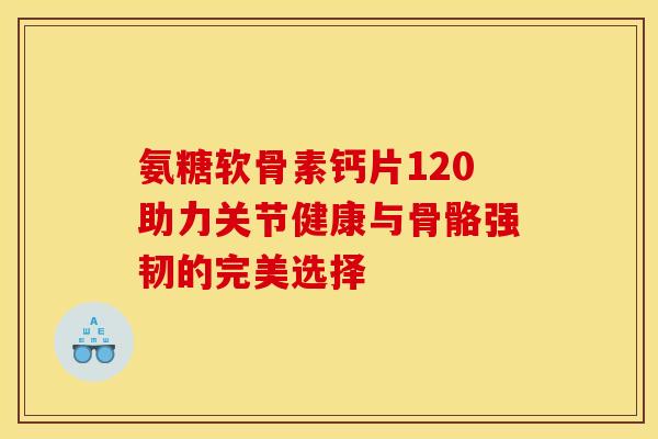 氨糖软骨素钙片120助力关节健康与骨骼强韧的完美选择 氨糖软骨素钙片120助力关节健康与骨骼强韧的完美选择