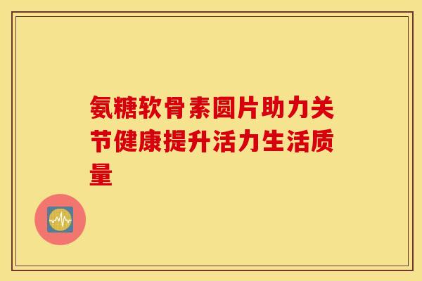氨糖软骨素圆片助力关节健康提升活力生活质量