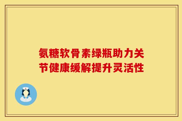 氨糖软骨素绿瓶助力关节健康缓解提升灵活性