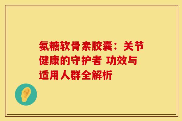 氨糖软骨素胶囊：关节健康的守护者 功效与适用人群全解析