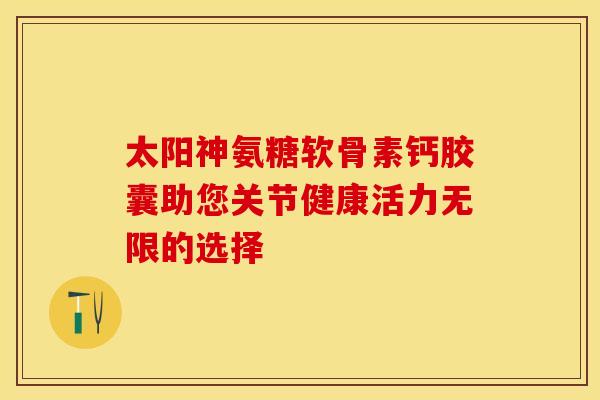 太阳神氨糖软骨素钙胶囊助您关节健康活力无限的选择 太阳神氨糖软骨素钙胶囊助您关节健康活力无限的选择