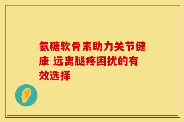 氨糖软骨素助力关节健康 远离腿疼困扰的有效选择