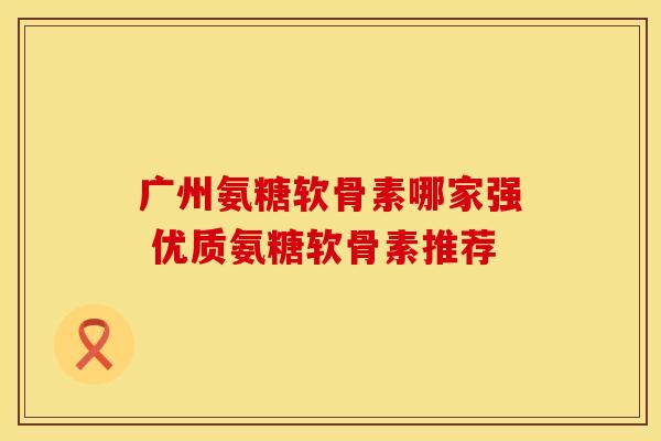 广州氨糖软骨素哪家强 优质氨糖软骨素推荐