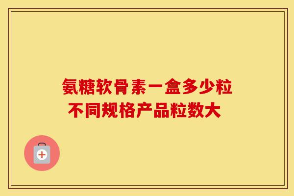 氨糖软骨素一盒多少粒 不同规格产品粒数大 氨糖软骨素一盒多少粒 不同规格产品粒数大