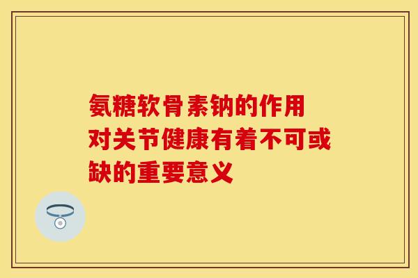 氨糖软骨素钠的作用 对关节健康有着不可或缺的重要意义