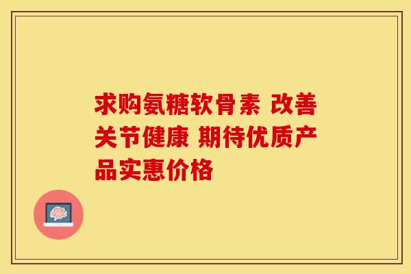 求购氨糖软骨素 改善关节健康 期待优质产品实惠价格