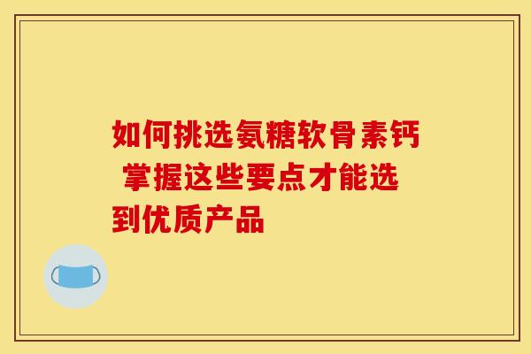 如何挑选氨糖软骨素钙 掌握这些要点才能选到优质产品