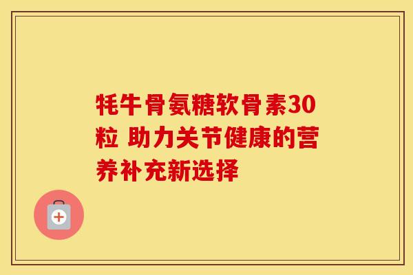 牦牛骨氨糖软骨素30粒 助力关节健康的营养补充新选择