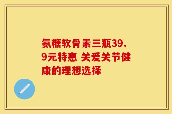氨糖软骨素三瓶39.9元特惠 关爱关节健康的理想选择