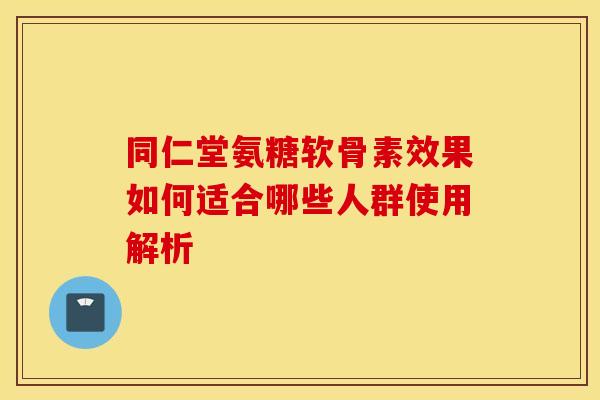 同仁堂氨糖软骨素效果如何适合哪些人群使用解析