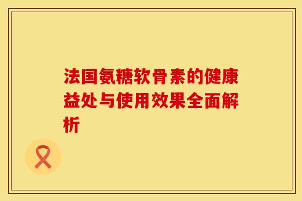 法国氨糖软骨素的健康益处与使用效果全面解析