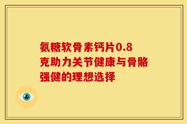 氨糖软骨素钙片0.8克助力关节健康与骨骼强健的理想选择