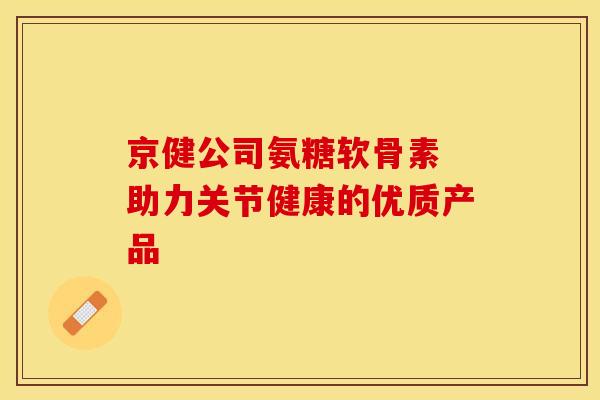 京健公司氨糖软骨素 助力关节健康的优质产品 京健公司氨糖软骨素 助力关节健康的优质产品