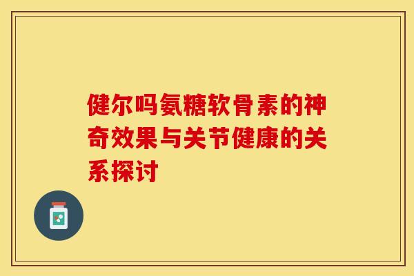 健尔吗氨糖软骨素的神奇效果与关节健康的关系探讨