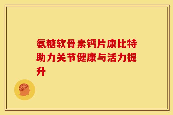 氨糖软骨素钙片康比特助力关节健康与活力提升