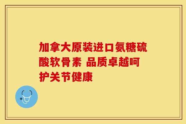 加拿大原装进口氨糖硫酸软骨素 品质卓越呵护关节健康