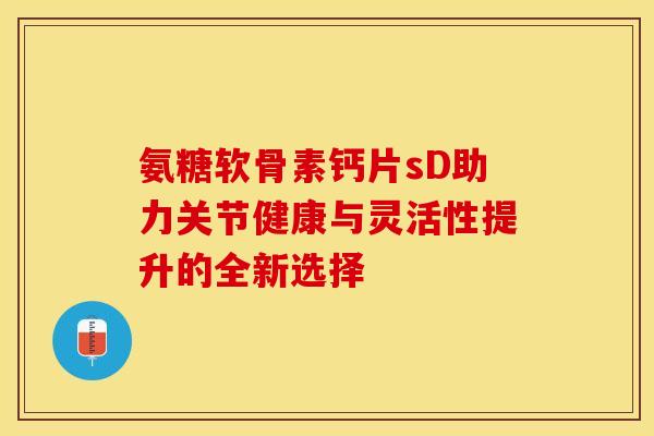 氨糖软骨素钙片sD助力关节健康与灵活性提升的全新选择