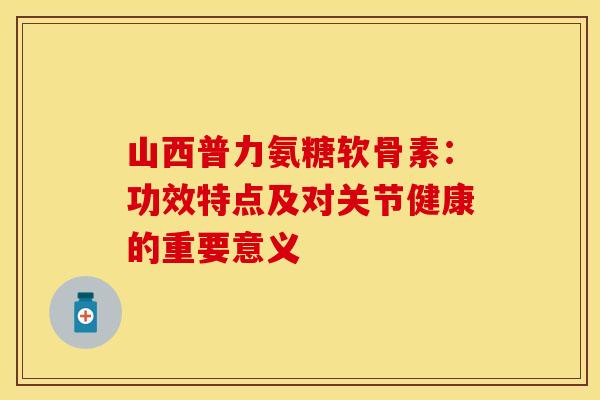 山西普力氨糖软骨素：功效特点及对关节健康的重要意义