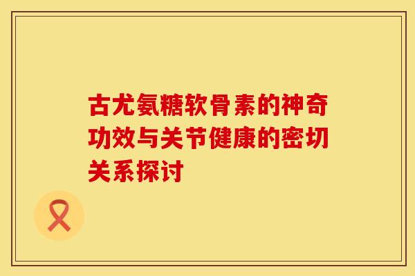 古尤氨糖软骨素的神奇功效与关节健康的密切关系探讨