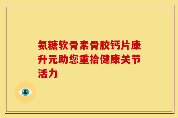 氨糖软骨素骨胶钙片康升元助您重拾健康关节活力
