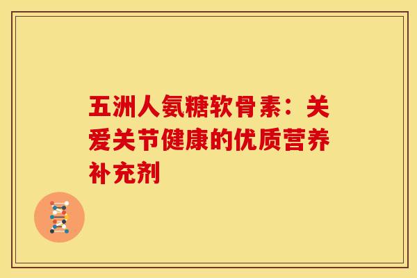 五洲人氨糖软骨素：关爱关节健康的优质营养补充剂