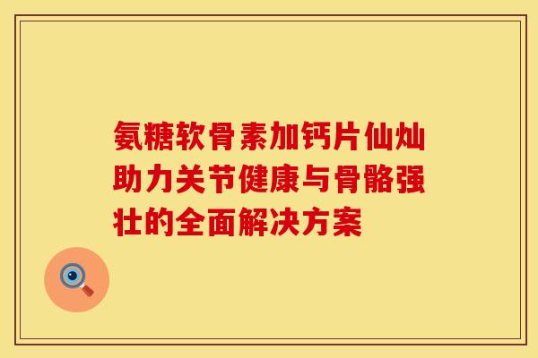 氨糖软骨素加钙片仙灿助力关节健康与骨骼强壮的全面解决方案