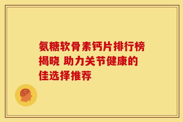 氨糖软骨素钙片排行榜揭晓 助力关节健康的佳选择推荐