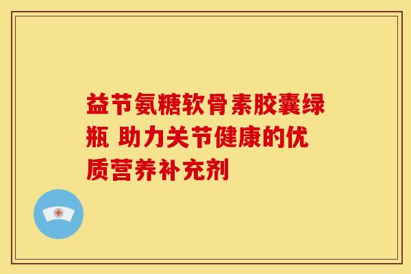 益节氨糖软骨素胶囊绿瓶 助力关节健康的优质营养补充剂