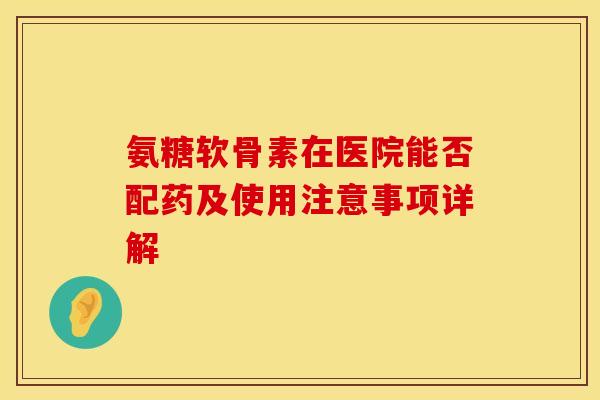 氨糖软骨素在医院能否配药及使用注意事项详解