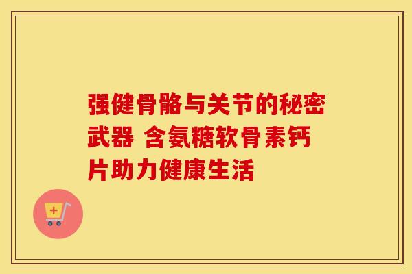 强健骨骼与关节的秘密武器 含氨糖软骨素钙片助力健康生活