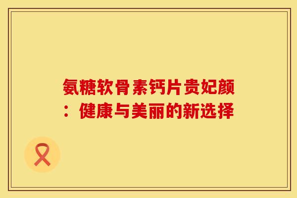 氨糖软骨素钙片贵妃颜：健康与美丽的新选择