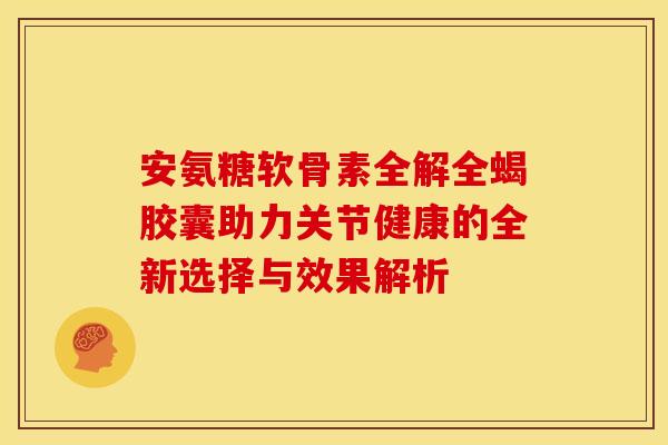 安氨糖软骨素全解全蝎胶囊助力关节健康的全新选择与效果解析 安氨糖软骨素全解全蝎胶囊助力关节健康的全新选择与效果解析