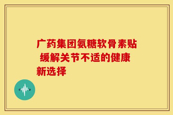 广药集团氨糖软骨素贴 缓解关节不适的健康新选择