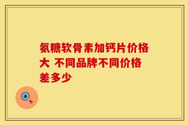 氨糖软骨素加钙片价格大 不同品牌不同价格差多少 氨糖软骨素加钙片价格大 不同品牌不同价格差多少
