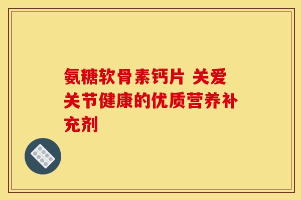 氨糖软骨素钙片 关爱关节健康的优质营养补充剂