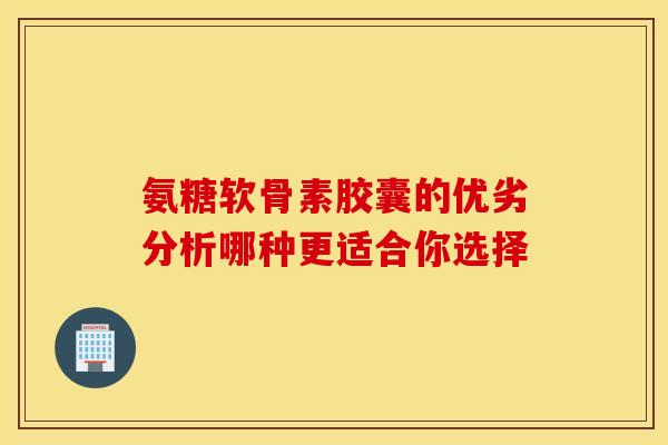 氨糖软骨素胶囊的优劣分析哪种更适合你选择