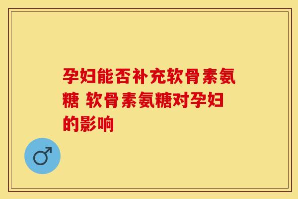 孕妇能否补充软骨素氨糖 软骨素氨糖对孕妇的影响 孕妇能否补充软骨素氨糖 软骨素氨糖对孕妇的影响